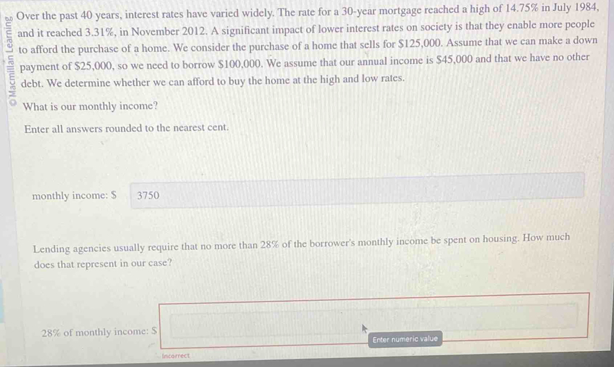 Over the past 40 years, interest rates have varied widely. The rate for a 30-year mortgage reached a high of 14.75% in July 1984, 
E and it reached 3.31%, in November 2012. A significant impact of lower interest rates on society is that they enable more people 
to afford the purchase of a home. We consider the purchase of a home that sells for $125,000. Assume that we can make a down 
payment of $25,000, so we need to borrow $100,000. We assume that our annual income is $45,000 and that we have no other 
debt. We determine whether we can afford to buy the home at the high and low rates. 
What is our monthly income? 
Enter all answers rounded to the nearest cent. 
monthly income: $ 3750
Lending agencies usually require that no more than 28% of the borrower's monthly income be spent on housing. How much 
does that represent in our case?
28% of monthly income: $
Enter numeric value 
Incorrect