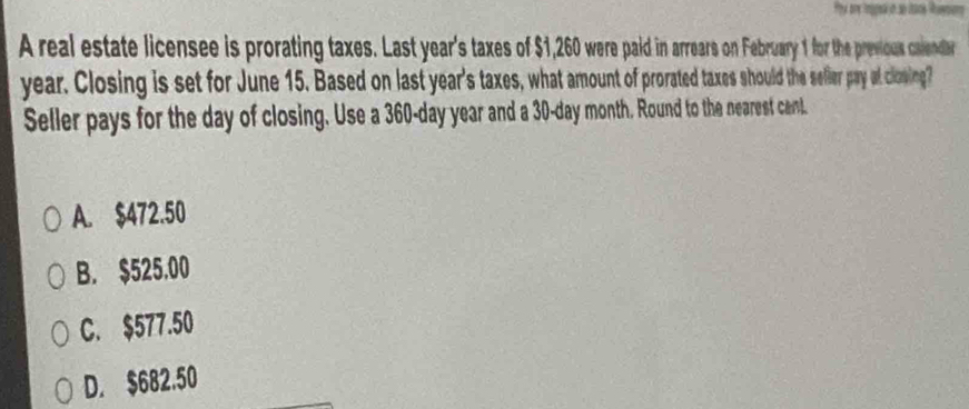 A real estate licensee is prorating taxes. Last year's taxes of $1,260 were paid in arrears on February 1 for the previous calendar
year. Closing is set for June 15. Based on last year's taxes, what amount of prorated taxes should the selier pay of closing?
Seller pays for the day of closing. Use a 360-day year and a 30-day month. Round to the nearest cant.
A. $472.50
B. $525.00
C. $577.50
D. $682.50