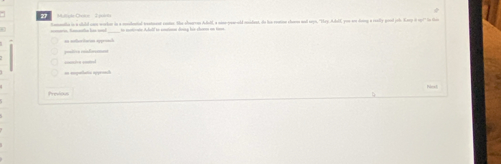 Samatha is a child care worker in a residential treatment center. She observes Adolf, a nise-year-old resident, do his routine chores and says, "Hey, Adolf, you are doing a really good job. Keep it up!" Io this
to motivate Adolf to contime doing his chores on time.
an authoritarian appreach
positive reinforcomnt
cocrcive costrul
an empathetic approach
Next
Previous