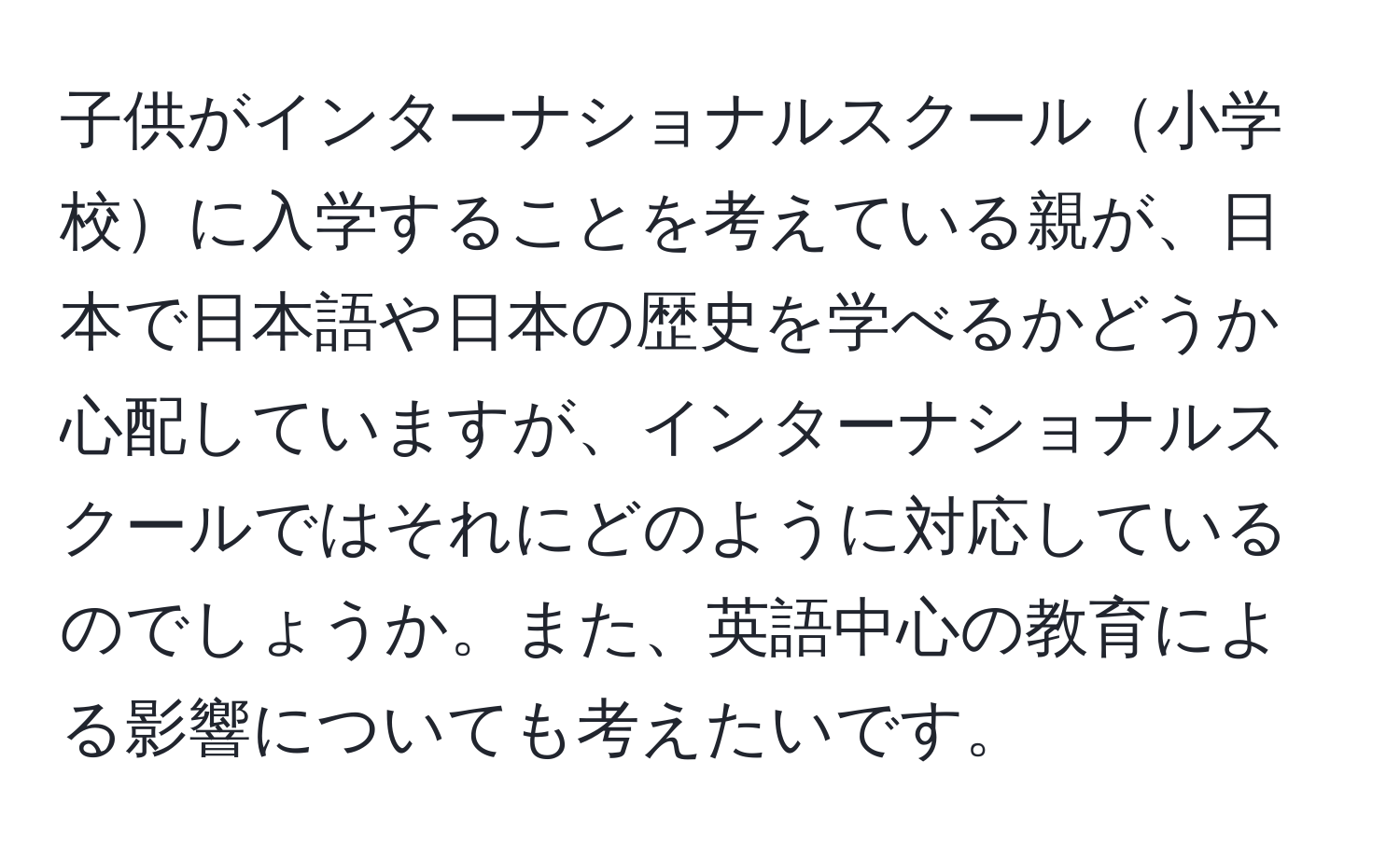 子供がインターナショナルスクール小学校に入学することを考えている親が、日本で日本語や日本の歴史を学べるかどうか心配していますが、インターナショナルスクールではそれにどのように対応しているのでしょうか。また、英語中心の教育による影響についても考えたいです。