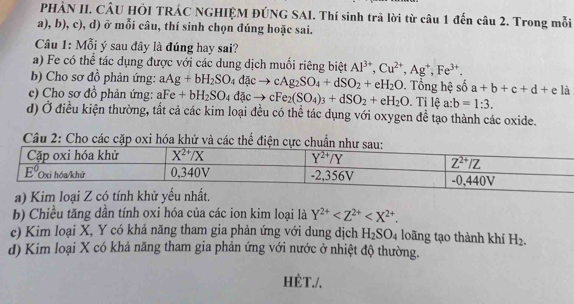 PHẢN II. CÂU HỚI TRÁC NGHIỆM ĐÚNG SAI. Thí sinh trả lời từ câu 1 đến câu 2. Trong mỗi
a), b), c), d) ở mỗi câu, thí sinh chọn đúng hoặc sai.
Câu 1: Mỗi ý sau đây là đúng hay sai?
a) Fe có thể tác dụng được với các dung dịch muối riêng biệt Al^(3+),Cu^(2+),Ag^+,Fe^(3+).
b) Cho sơ đồ phản ứng: aAg+bH_2SO_4 đặc cAg_2SO_4+dSO_2+eH_2O. Tổng hệ số a+b+c+d+e là
c) Cho sơ đồ phản ứng: aFe+bH_2SO_4 đặc → cFe_2(SO_4)_3+dSO_2+eH_2O. Tỉ lệ a:b=1:3.
d) Ở điều kiện thường, tất cả các kim loại đều có thể tác dụng với oxygen đề tạo thành các oxide.
Câu 2: Cho các cặp oxi hóa khử và các thế điện cực ch
b) Chiều tăng dần tính oxi hóa của các ion kim loại là Y^(2+)
c) Kim loại X, Y có khả năng tham gia phản ứng với dung dịch H_2SO_4 loãng tạo thành khí H_2.
d) Kim loại X có khả năng tham gia phản ứng với nước ở nhiệt độ thường.
HÉT./.