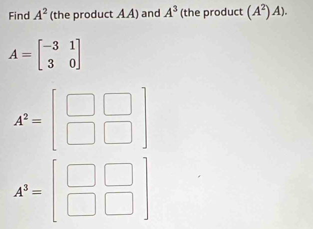 Find A^2 (the product AA) and A^3 (the product (A^2)A).
A=beginbmatrix -3&1 3&0endbmatrix
A^2=beginbmatrix □ &□  □ &□ endbmatrix
A^3=beginbmatrix □ &□  □ &□ endbmatrix