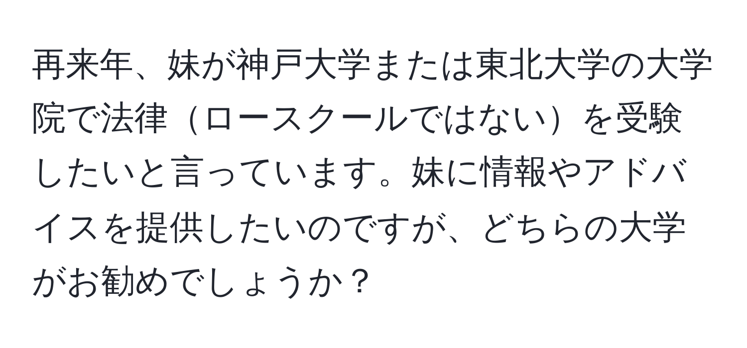 再来年、妹が神戸大学または東北大学の大学院で法律ロースクールではないを受験したいと言っています。妹に情報やアドバイスを提供したいのですが、どちらの大学がお勧めでしょうか？