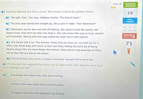 Questions
Video Œ answered
•1) Read the following text from a novel. This excerpt is about the goddess Diana.
15
!) "All right, then," she says, nodding smartly. "It's time to hunt." Time
Haneed
(1) The boar pops twenty feet straight up, like a cork in water. "Yes! Adventure!"
00 79 38
(1) Diana picks up her bow and sets off walking. She doesn't know the quarry, she
doesn't know what she'll do when she finds it. She only knows the urge to hunt, ancient
and irresistible. Moving with that urge makes her body thrum with rapture.
1) She breaks into a run. The animals—those that can keep up—run with her for a 71
while, then break away and return to their own lives, feeling the same joy of being
they've always felt, but more deeply than before. Diana doesn't say good-bye to them,
nor do they feel any loss as she leaves.
) From Martha Beck, Diana, Herself: An Allegory of Awakening. Copyright 2016 by Martha Beck
The previous text suggested that Diana was an eager hunter. How does this novel build
on or challenge that idea?
1) It illustrates how Diana feels while she's hunting.
It shows some ways Diana tried to avoid hunting.
It suggests that Diana felt obligated to go hunting.