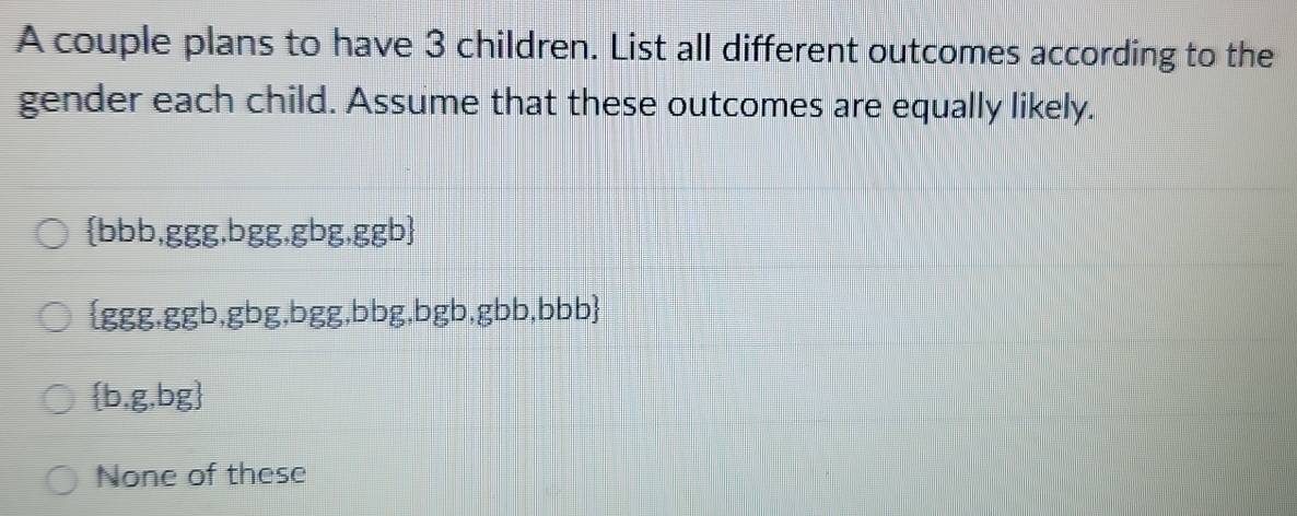 A couple plans to have 3 children. List all different outcomes according to the
gender each child. Assume that these outcomes are equally likely.
 bbb,ggg,bgg, gbg,ggb
ggg , ggb,gbg,bgg,bbg,bgb,gbb,bbb
 b,g,bg
None of these