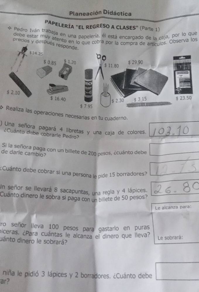 Planeación Didáctica 
PAPELERÍA "EL REGRESO A CLASES" (Parte 1) 
Pedro Iván trabaja en una papelería, él está encargado de la caja, por lo que 
debe estar muy atento en lo que cobra por la compra de artículos. Observa los 
precios y despué 
* Realiza las operaciones necesarias en tu cuaderno. 
) Una señora pagará 4 libretas y una caja de colores._ 
¿Cuánto debe cobrarle Pedro? 
Si la señora paga con un billete de 200 pesos, ¿cuánto debe 
de darle cambio? 
¿Cuánto debe cobrar si una persona le pide 15 borradores? 
Un señor se llevará 8 sacapuntas, una regla y 4 lápices. 
Cuánto dinero le sobra si paga con un billete de 50 pesos? 
Le alcanza para: 
tro señor Ileva 100 pesos para gastarlo en puras 
piceras. ¿Para cuántas le alcanza el dinero que lleva? 
Le sobrará: 
dánto dinero le sobrará? 
niña le pidió 3 lápices y 2 borradores. ¿Cuánto debe 
ar?