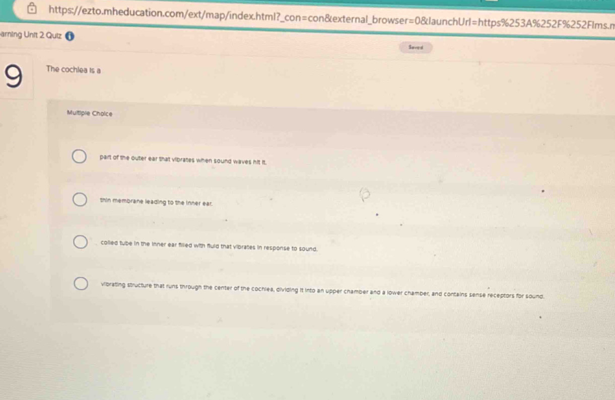 arning Unit 2 Quiz
Sered
9 The cochlea is a
Multiple Choice
part of the outer ear that vibrates when sound waves hit it.
thin membrane leading to the Inner ear.
colled tube in the inner ear filled with fuld that vibrates in response to sound.
vibrating structure that runs through the center of the cochlea, dividing it into an upper chamber and a lower chamber, and contains sense receptors for sound.
