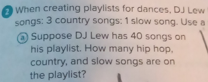 2When creating playlists for dances, DJ Lew 
songs: 3 country songs: 1 slow song. Use a 
a) Suppose DJ Lew has 40 songs on 
his playlist. How many hip hop, 
country, and slow songs are on 
the playlist?