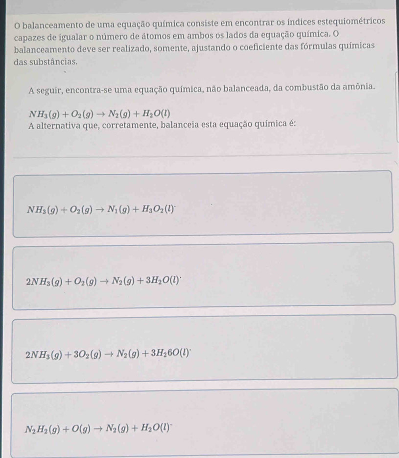 balanceamento de uma equação química consiste em encontrar os índices estequiométricos
capazes de igualar o número de átomos em ambos os lados da equação química. O
balanceamento deve ser realizado, somente, ajustando o coeficiente das fórmulas químicas
das substâncias.
A seguir, encontra-se uma equação química, não balanceada, da combustão da amônia.
NH_3(g)+O_2(g)to N_2(g)+H_2O(l)
A alternativa que, corretamente, balanceia esta equação química é:
NH_3(g)+O_2(g)to N_1(g)+H_3O_2(l)^+
2NH_3(g)+O_2(g)to N_2(g)+3H_2O(l)^.
2NH_3(g)+3O_2(g)to N_2(g)+3H_26O(l)^.
N_2H_2(g)+O(g)to N_2(g)+H_2O(l)