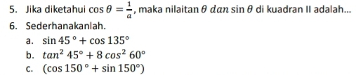 Jika diketahui cos θ = 1/a  , maka nilaitan θ dan sin θ di kuadran II adalah... 
6. Sederhanakanlah. 
a. sin 45°+cos 135°
b. tan^245°+8cos^260°
C. (cos 150°+sin 150°)