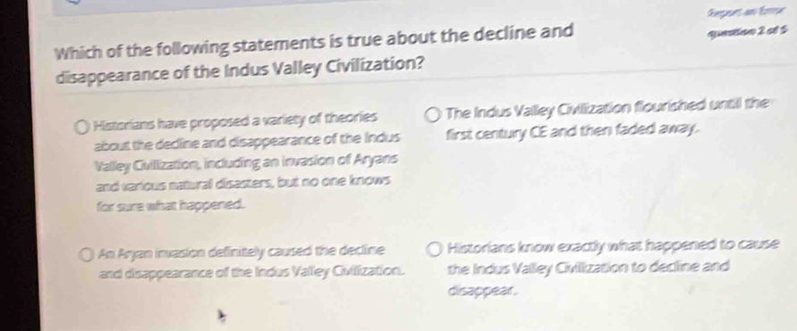 Rvepunt an fre
Which of the following statements is true about the decline and
question 2 ct 5
disappearance of the Indus Valley Civilization?
Historians have proposed a variety of theories The Indus Valley Civilization flourished until the
about the decline and disappearance of the Indus first century CE and then faded away.
Valley Cullization, including an invasion of Aryans
and various natural disasters, but no one knows
for sure what happened.
An Aryan invasion definitely caused the decline Historians know exactly what happened to cause
and disappearance of the Indus Valley Ciullization. the Indus Valley Civilization to decline and
disappear.