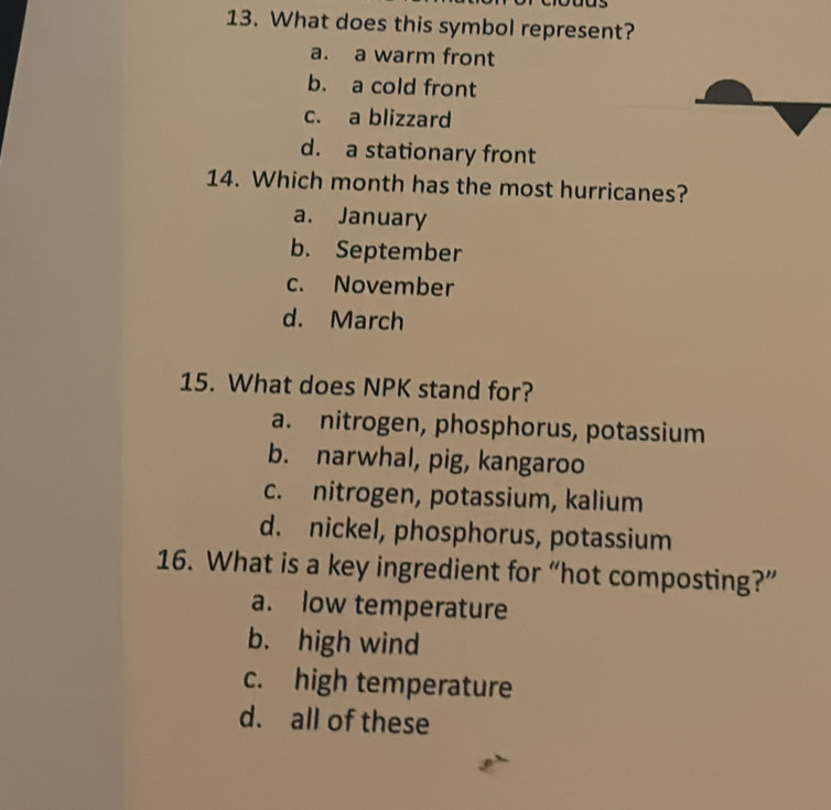 What does this symbol represent?
a. a warm front
b. a cold front
c. a blizzard
d. a stationary front
14. Which month has the most hurricanes?
a. January
b. September
c. November
d. March
15. What does NPK stand for?
a. nitrogen, phosphorus, potassium
b. narwhal, pig, kangaroo
c. nitrogen, potassium, kalium
d. nickel, phosphorus, potassium
16. What is a key ingredient for “hot composting?”
a. low temperature
b. high wind
c. high temperature
d. all of these