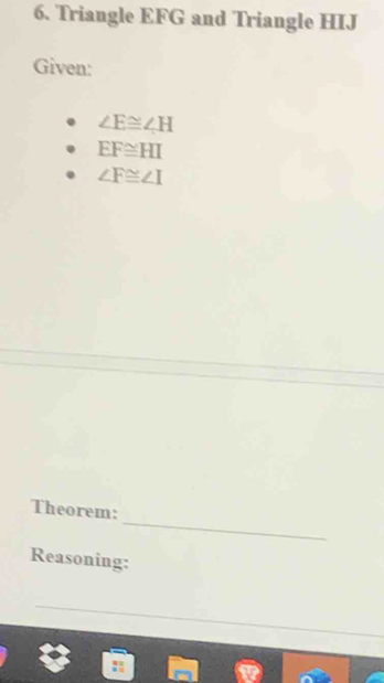 Triangle EFG and Triangle HIJ
Given:
∠ E≌ ∠ H
EF≌ HI
∠ F≌ ∠ I
_ 
Theorem: 
Reasoning: 
_