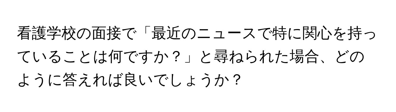 看護学校の面接で「最近のニュースで特に関心を持っていることは何ですか？」と尋ねられた場合、どのように答えれば良いでしょうか？