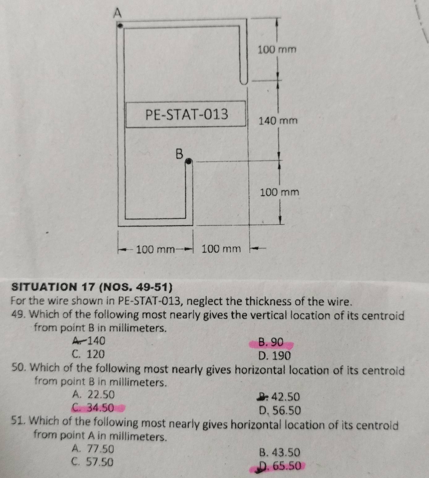 SITUATION 17 (NOS. 49-51)
For the wire shown in PE-STAT-013, neglect the thickness of the wire.
49. Which of the following most nearly gives the vertical location of its centroid
from point B in millimeters.
A. 140 B. 90
C. 120 D. 190
50. Which of the following most nearly gives horizontal location of its centroid
from point B in millimeters.
A. 22.50 B. 42.50
C. 34.50 D, 56.50
51. Which of the following most nearly gives horizontal location of its centroid
from point A in millimeters.
A. 77.50
B. 43.50
C. 57.50
D. 65.50