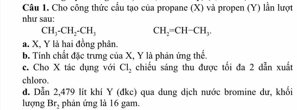 Cho công thức cầu tạo của propane (X) và propen (Y) lần lượt
như sau:
CH_3-CH_2-CH_3
CH_2=CH-CH_3.
a. X, Y là hai đồng phân.
b. Tính chất đặc trưng của X, Y là phản ứng thế.
c. Cho X tác dụng với Cl_2 chiếu sáng thu được tối đa 2 dẫn xuất
chloro.
d. Dẫn 2, 479 lít khí Y (đkc) qua dung dịch nước bromine dư, khối
lượng Br_2 phản ứng là 16 gam.