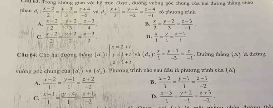 Cầu 63. Trong không gian với hệ trục Oxyz , đường vuông góc chung của hai đường thẳng chéo
nhau d_1: (x-2)/2 = (y-3)/3 = (z+4)/-5  và d_2: (x+1)/3 = (y-4)/-2 = (z-4)/-1  có phương trình
A.  (x-2)/2 = (y+2)/3 = (z-3)/4 .  x/2 = (y-2)/3 = (z-3)/-1 .
B.
C.  (x-2)/2 = (y+2)/2 = (z-3)/2 .  x/1 = y/1 = (z-1)/1 .
D.
Câu 64. Cho hai đường thắng (d_i):beginarrayl x=2+t y=1+t z=1+tendarray. và (d_2): x/1 = (y-7)/-3 = z/-1 . Đường thẳng (△) là đường
vuông góc chung của (d_1) và (d_2). Phương trình nào sau đâu là phương trình của (△)
A.  (x-2)/1 = (y-1)/1 = (z+2)/-2 . B.  (x-2)/1 = (y-1)/1 = (z-1)/-2 .
D.
C.  (x-1)/1 = (y-4)/1 = (z+1)/-2   (x-3)/1 = (y+2)/-1 = (z+3)/-2 .