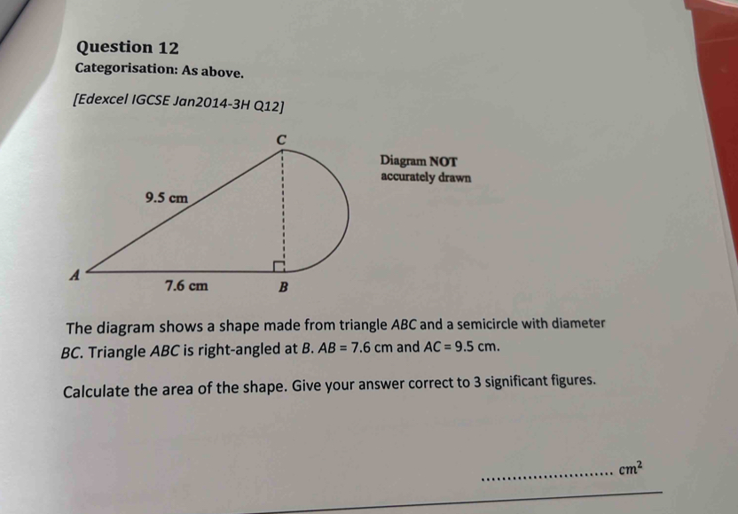 Categorisation: As above. 
[Edexcel IGCSE Jan2014-3H Q12] 
Diagram NOT 
accurately drawn 
The diagram shows a shape made from triangle ABC and a semicircle with diameter
BC. Triangle ABC is right-angled at B. AB=7.6cm and AC=9.5cm. 
Calculate the area of the shape. Give your answer correct to 3 significant figures.
cm^2