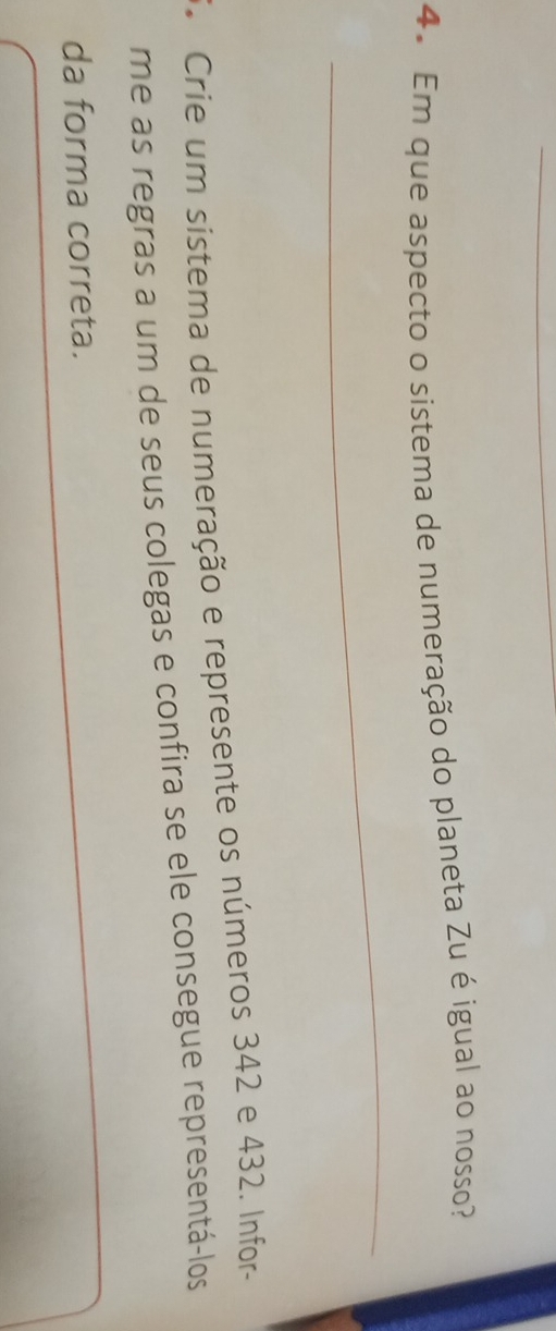 Em que aspecto o sistema de numeração do planeta Zu é igual ao nosso? 
_ 
F. Crie um sistema de numeração e represente os números 342 e 432. Infor- 
me as regras a um de seus colegas e confira se ele consegue representá-los 
da forma correta.