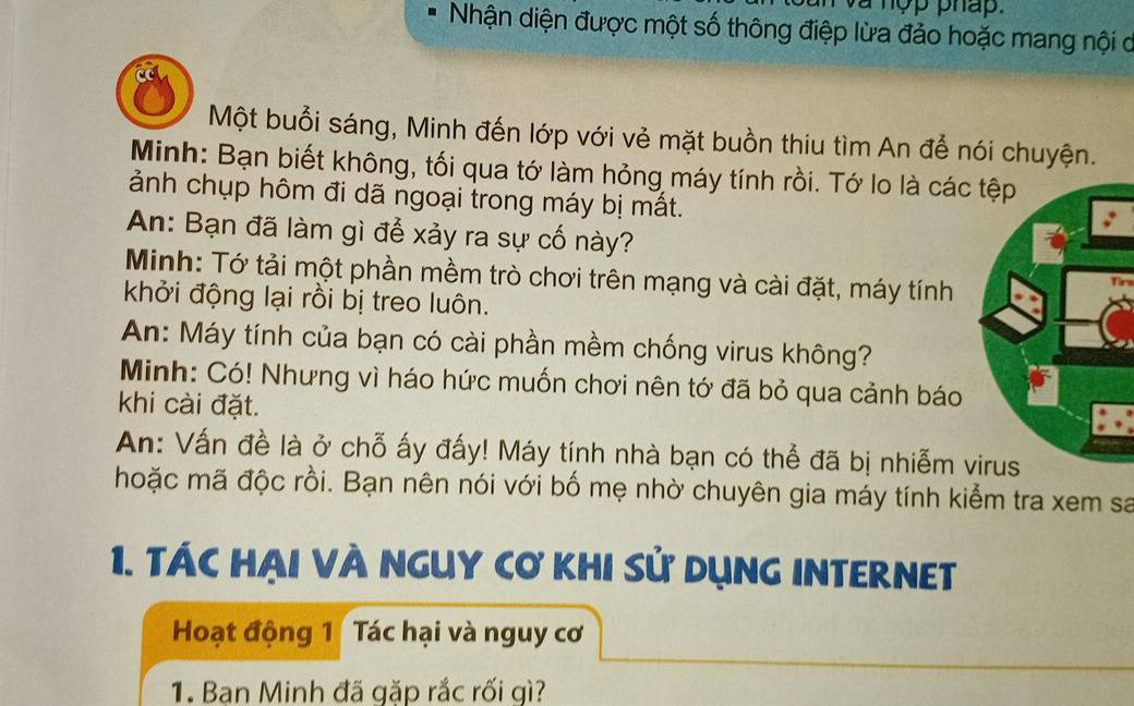 và nợp pháp. 
Nhận diện được một số thông điệp lừa đảo hoặc mang nội ở 
Một buổi sáng, Minh đến lớp với vẻ mặt buồn thiu tìm An để nói chuyện. 
Minh: Bạn biết không, tối qua tớ làm hỏng máy tính rồi. Tớ lo là các 
ảnh chụp hôm đi dã ngoại trong máy bị mất. 
An: Bạn đã làm gì để xảy ra sự cố này? 
Minh: Tớ tải một phần mềm trò chơi trên mạng và cài đặt, máy tính 
in 
khởi động lại rồi bị treo luôn. 
An: Máy tính của bạn có cài phần mềm chống virus không? 
Minh: Có! Nhưng vì háo hức muốn chơi nên tớ đã bỏ qua cảnh báo 
khi cài đặt. 
An: Vấn đề là ở chỗ ấy đấy! Máy tính nhà bạn có thể đã bị nhiễm v 
hoặc mã độc rồi. Bạn nên nói với bố mẹ nhờ chuyên gia máy tính kiểm tra xem sa 
1. TÁC HẠI VÀ NGUY Cơ KHI Sử DụNG INTERNET 
Hoạt động 1 Tác hại và nguy cơ 
1. Ban Minh đã gặp rắc rối gì?