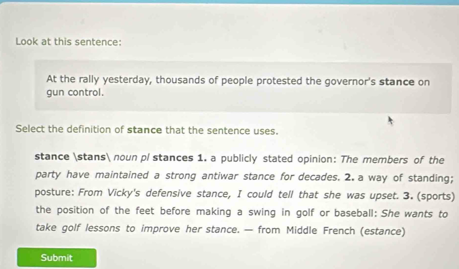 Look at this sentence: 
At the rally yesterday, thousands of people protested the governor's stance on 
gun control. 
Select the definition of stance that the sentence uses. 
stance stans noun pl stances 1. a publicly stated opinion: The members of the 
party have maintained a strong antiwar stance for decades. 2. a way of standing; 
posture: From Vicky's defensive stance, I could tell that she was upset. 3. (sports) 
the position of the feet before making a swing in golf or baseball: She wants to 
take golf lessons to improve her stance. — from Middle French (estance) 
Submit