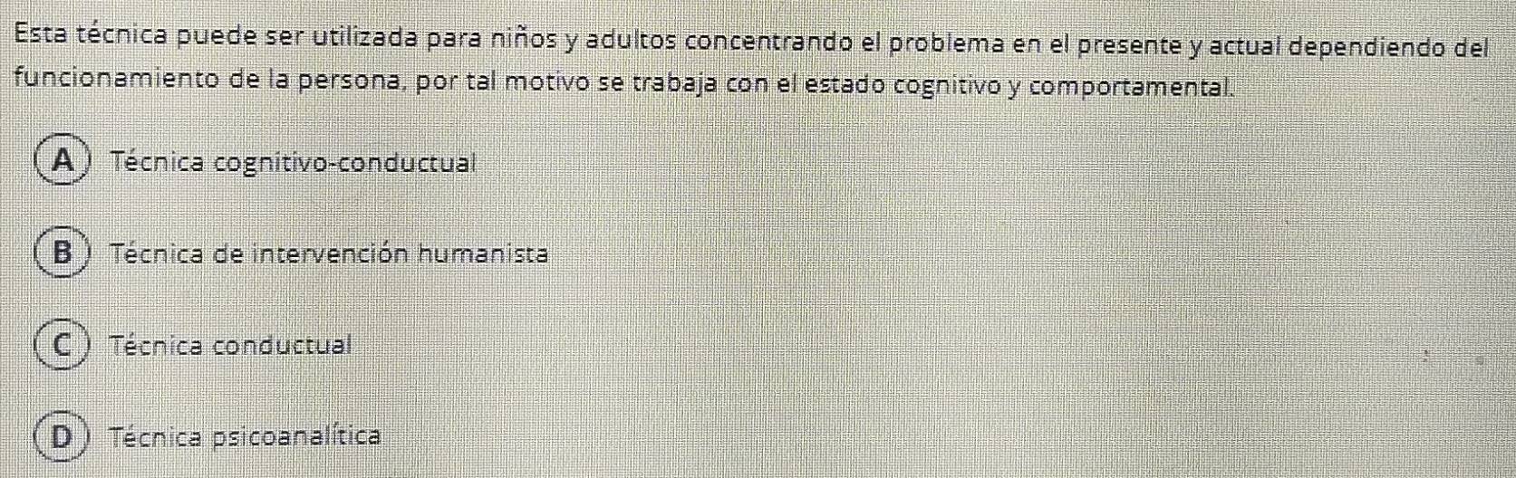 Esta técnica puede ser utilizada para niños y adultos concentrando el problema en el presente y actual dependiendo del
funcionamiento de la persona, por tal motivo se trabaja con el estado cognitivo y comportamental.
A) Técnica cognitivo-conductual
B ) Técnica de intervención humanista
C ) Técnica conductual
D ) Técnica psicoanalítica