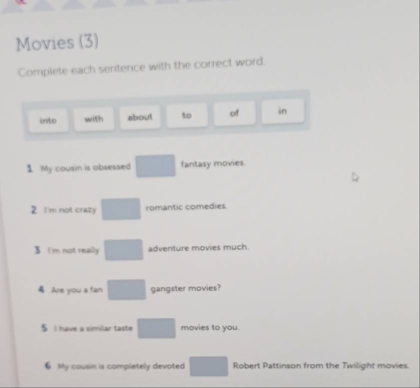 Movies (3) 
Complete each sentence with the correct word. 
into with about to of in 
1 My cousin is obsessed □ fantasy movies. 
2 I'm not crazy □ romantic comedies. 
3 I'm not really □ adventure movies much. 
4 Are you a fan □ gangster movies? 
§ I have a similar taste □ movies to you. 
6 My cousin is completely devoted □ Robert Pattinson from the Twilight movies
