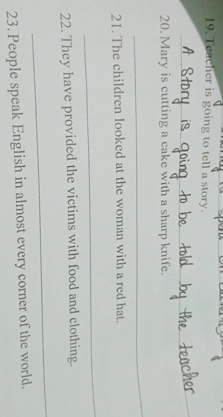 Teacher is going to tell a story. 
_ 
20. Mary is cutting a cake with a sharp knife. 
_ 
21. The children looked at the woman with a red hat. 
_ 
22. They have provided the victims with food and clothing. 
_ 
23. People speak English in almost every corner of the world.