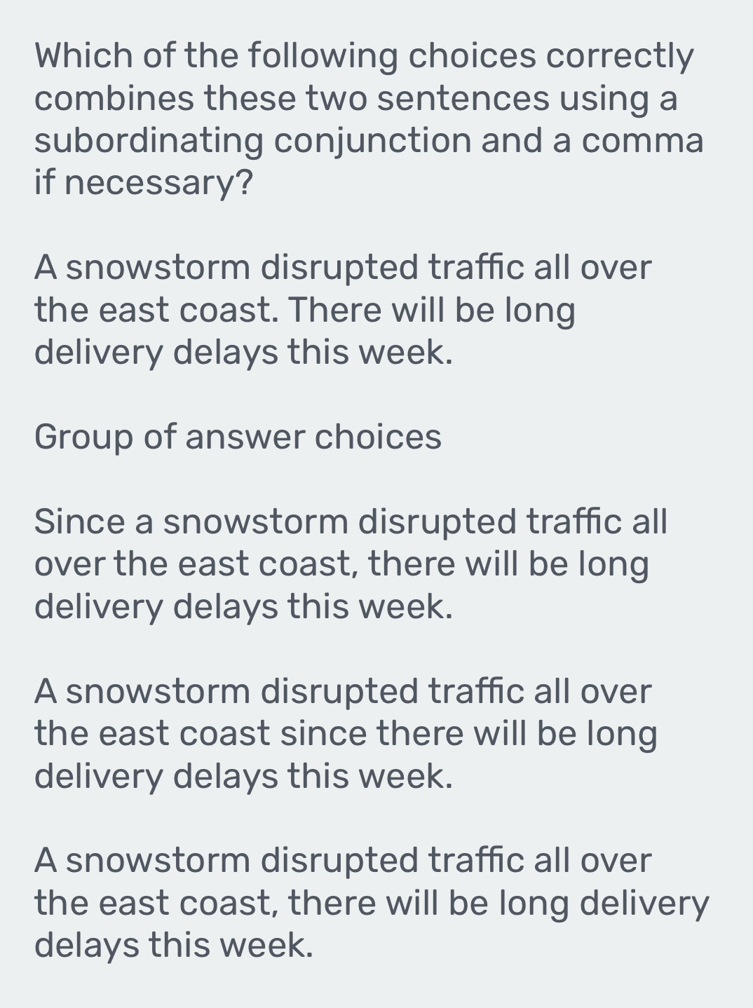 Which of the following choices correctly
combines these two sentences using a
subordinating conjunction and a comma
if necessary?
A snowstorm disrupted traffic all over
the east coast. There will be long
delivery delays this week.
Group of answer choices
Since a snowstorm disrupted traffic all
over the east coast, there will be long
delivery delays this week.
A snowstorm disrupted traffic all over
the east coast since there will be long
delivery delays this week.
A snowstorm disrupted traffic all over
the east coast, there will be long delivery
delays this week.