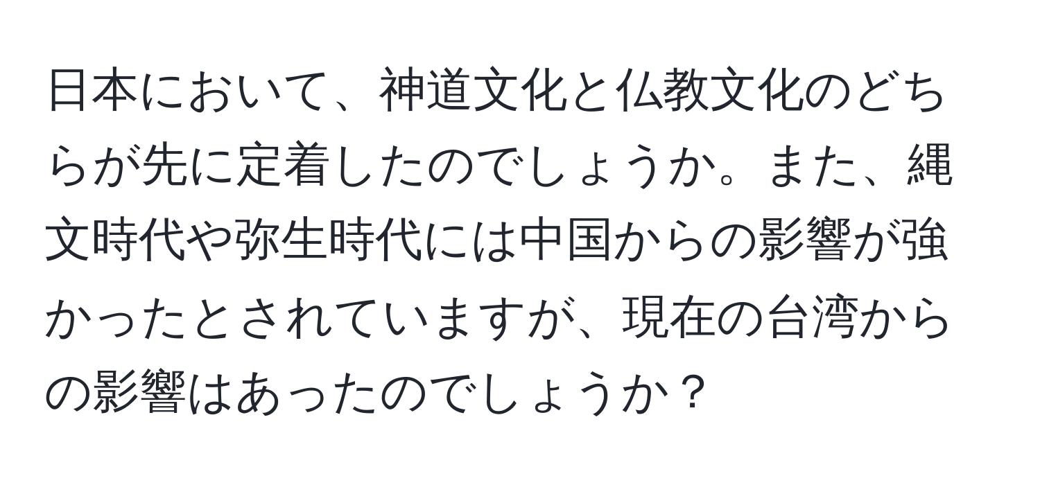 日本において、神道文化と仏教文化のどちらが先に定着したのでしょうか。また、縄文時代や弥生時代には中国からの影響が強かったとされていますが、現在の台湾からの影響はあったのでしょうか？