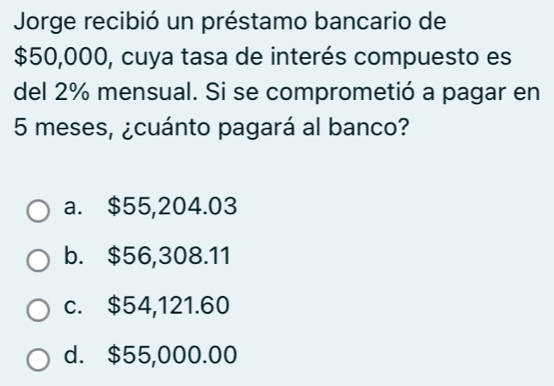 Jorge recibió un préstamo bancario de
$50,000, cuya tasa de interés compuesto es
del 2% mensual. Si se comprometió a pagar en
5 meses, ¿cuánto pagará al banco?
a. $55,204.03
b. $56,308.11
c. $54,121.60
d. $55,000.00