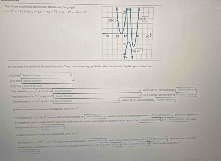 The three equations below are shown on the graph.
y=x^2+12x+m(y=2x^2-nx+72;y=-x^2+3x-10
o, Describe the solutions for each function. Then, match each graph to its related equation. Explain your reasoning
f(x) has Selest Choice
g(x) has Select Chaite
h(x) hams Select Craico
The equation y=x^2+12x+m Select Chaice , so it is likely represented by Solecs Chalce 
Ta eqassion y=2x^2-nx+72 Sislect Choice so it is likefy represented by Select Choser 
The equation y=-x^2+3x-10 Sosest Choich , so it is likery represented by  Sseri Cho    
t. How could you choose as approprate viue for m?
The equation y=x^2+12x m could be represented by Select Chisico ~ which meens the solution(s) is-are x #  Selen Choice √ Since the first term of
the equation has a coefficient of 1 and the muddle term is positive, the tactored equation could be y=0+ Salert Choice V H1+ Seroct Chace 4 ), which
n         Sand cm v
4. #oe could you chales, an eppos vose (qr =1
T rpution y s 2x^2-m+72 coutt the repennted by Seteas Charce V which means the solalion(s) lv are Sasecs Cmme Sirce the tal tevis u te
anaton now a contlment of 2, the haseed eosation cosd be y=(2x+ )C2+ Nister Chncs ) snich would money that i