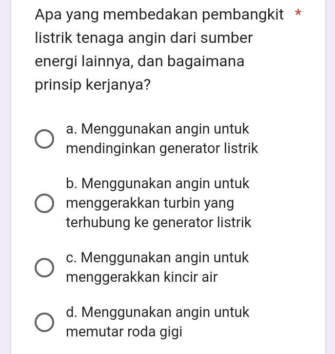 Apa yang membedakan pembangkit *
listrik tenaga angin dari sumber
energi lainnya, dan bagaimana
prinsip kerjanya?
a. Menggunakan angin untuk
mendinginkan generator listrik
b. Menggunakan angin untuk
menggerakkan turbin yang
terhubung ke generator listrik
c. Menggunakan angin untuk
menggerakkan kincir air
d. Menggunakan angin untuk
memutar roda gigi