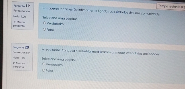 Tempo restante 0:3
Pergunta 19 Os saberes locais estão intimamente ligados aos símbolos de uma comunidade.
Por responder
Nota: 1,00 Selecione uma opção:
Marcar Verdadeiro
pergunta Falso
Pergunta 20 A revolução francesa e Industrial modificaram os modus vivendi das sociedades
Por responder
Nota: 1,00 Selecione uma opção:
P Marcar Verdadeiro
pergunta
Falso