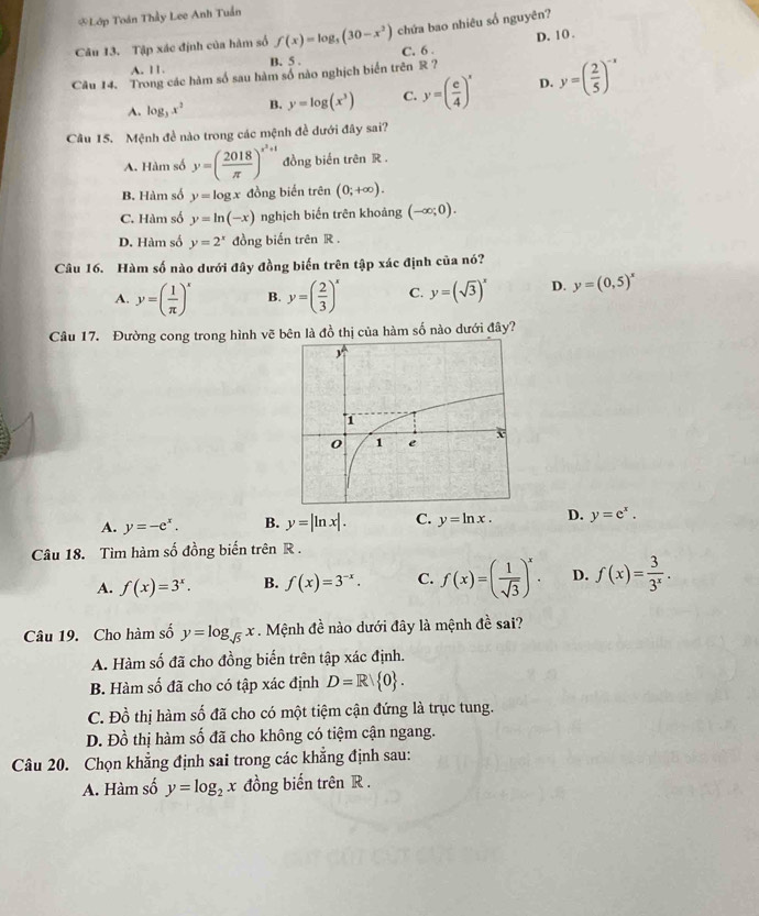 Lớp Toán Thầy Lee Anh Tuần
Câu 13. Tập xác định của hàm số f(x)=log _5(30-x^2) chứa bao nhiêu số nguyên?
A. 11. B. 5 . C. 6 D. 10 .
Câu 14. Trong các hàm số sau hàm số nào nghịch biển trên R ?
A. log _3x^2 B. y=log (x^3) C. y=( c/4 )^x D. y=( 2/5 )^-x
Câu 15. Mệnh đề nào trong các mệnh đề dưới đây sai?
A. Hàm số y=( 2018/π  )^x^2+1 đồng biến trên R .
B. Hàm số y=log x đồng biến trên (0;+∈fty ).
C. Hàm số y=ln (-x) nghịch biến trên khoảng (-∈fty ;0).
D. Hàm số y=2^x đồng biến trên R .
Câu 16. Hàm số nào dưới đây đồng biến trên tập xác định của nó?
A. y=( 1/π  )^x B. y=( 2/3 )^x C. y=(sqrt(3))^x D. y=(0,5)^x
Câu 17. Đường cong trong hình vẽ bên là đồ thị của hàm số nào dưới đây?
A. y=-e^x. B. y=|ln x|. C. y=ln x. D. y=e^x.
Câu 18. Tìm hàm số đồng biến trên R .
A. f(x)=3^x. B. f(x)=3^(-x). C. f(x)=( 1/sqrt(3) )^x. D. f(x)= 3/3^x .
Câu 19. Cho hàm số y=log _sqrt(5)x. Mệnh đề nào dưới đây là mệnh đề sai?
A. Hàm số đã cho đồng biến trên tập xác định.
B. Hàm số đã cho có tập xác định D=R 0 .
C. Đồ thị hàm số đã cho có một tiệm cận đứng là trục tung.
D. Đồ thị hàm số đã cho không có tiệm cận ngang.
Câu 20. Chọn khẳng định sai trong các khẳng định sau:
A. Hàm số y=log _2x đồng biến trên R .