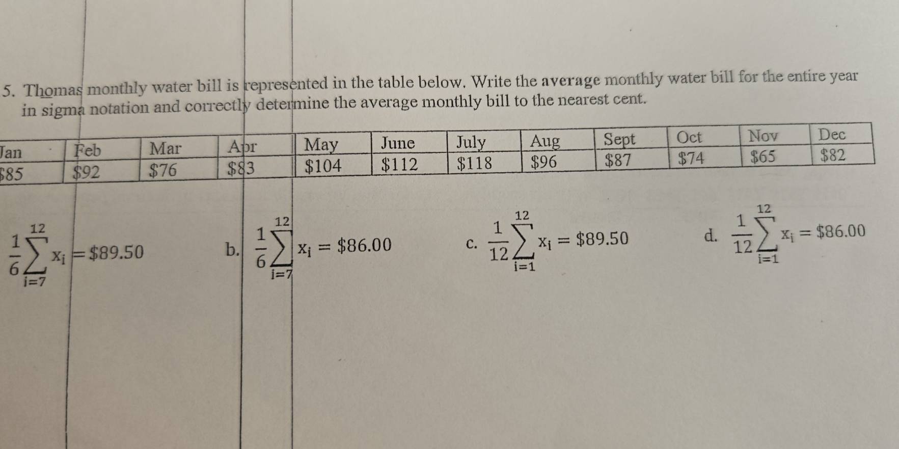 Thomas monthly water bill is represented in the table below. Write the average monthly water bill for the entire year
in sigma notation and correctly determine the average monthly bill to the nearest cent.
J
$
 1/6 sumlimits _(i=7)^(12)x_i=$89.50
b.  1/6 sumlimits _(i=7)^(12)x_i=$86.00
C.  1/12 sumlimits _(i=1)^(12)x_i=$89.50 d.  1/12 sumlimits _(i=1)^(12)x_i=$86.00