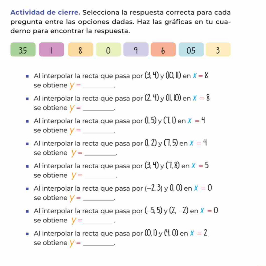 Actividad de cierre. Selecciona la respuesta correcta para cada 
pregunta entre las opciones dadas. Haz las gráficas en tu cua- 
derno para encontrar la respuesta.
3. 5 | 8 0 q 6 05 3
Al interpolar la recta que pasa por (3,4) y (10,11) en X=8
se obtiene y= _ 
. 
Al interpolar la recta que pasa por (2,4) y (11,10) en x=8
se obtiene y= _. 
Al interpolar la recta que pasa por (1,5) y (7,1) en x=4
se obtiene y= _. 
Al interpolar la recta que pasa por (1,2) y (7,5) en x=4
se obtiene y= _. 
Al interpolar la recta que pasa por (3,4) y (7,8) en X=5
se obtiene y= _. 
Al interpolar la recta que pasa por (-2,3) y (1,0) en x=0
se obtiene y= _. 
Al interpolar la recta que pasa por (-5,5) y (2,-2) en X=0
se obtiene y= _ . 
Al interpolar la recta que pasa por (0,1) y (4,0) en x=2
se obtiene y= _.