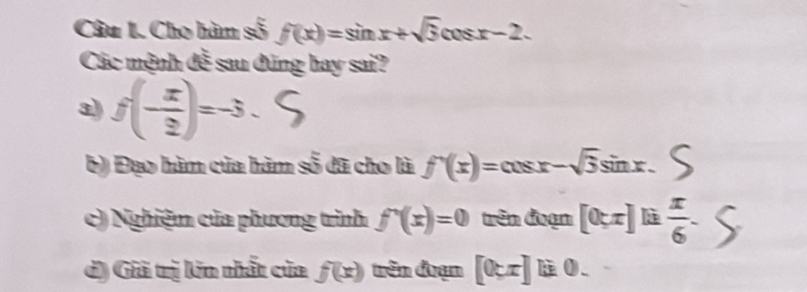 Cho hàm số f(x)=sin x+sqrt(3)cos x-2. 
Các mệnh đễ sau đúng hay sai? 
3) f(- x/2 )=-3. 
b) Đạo hàm của hàm số đã cho là f'(x)=cos x-sqrt(3)sin x. 
c) Nghiệm của phương trình f^-(x)=0 trên đuạn [0;x]  π /6 -
d) Giả trị kin nhất của f(x) trên đrạn [0.x]1i.0.