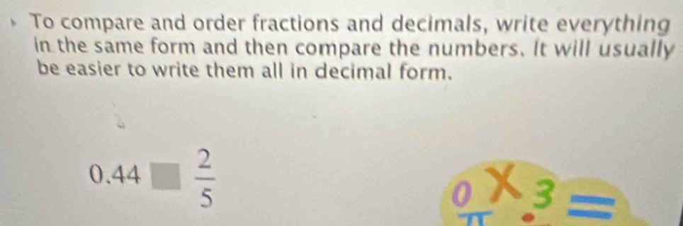 To compare and order fractions and decimals, write everything 
in the same form and then compare the numbers. It will usually 
be easier to write them all in decimal form.
0.44□  2/5 