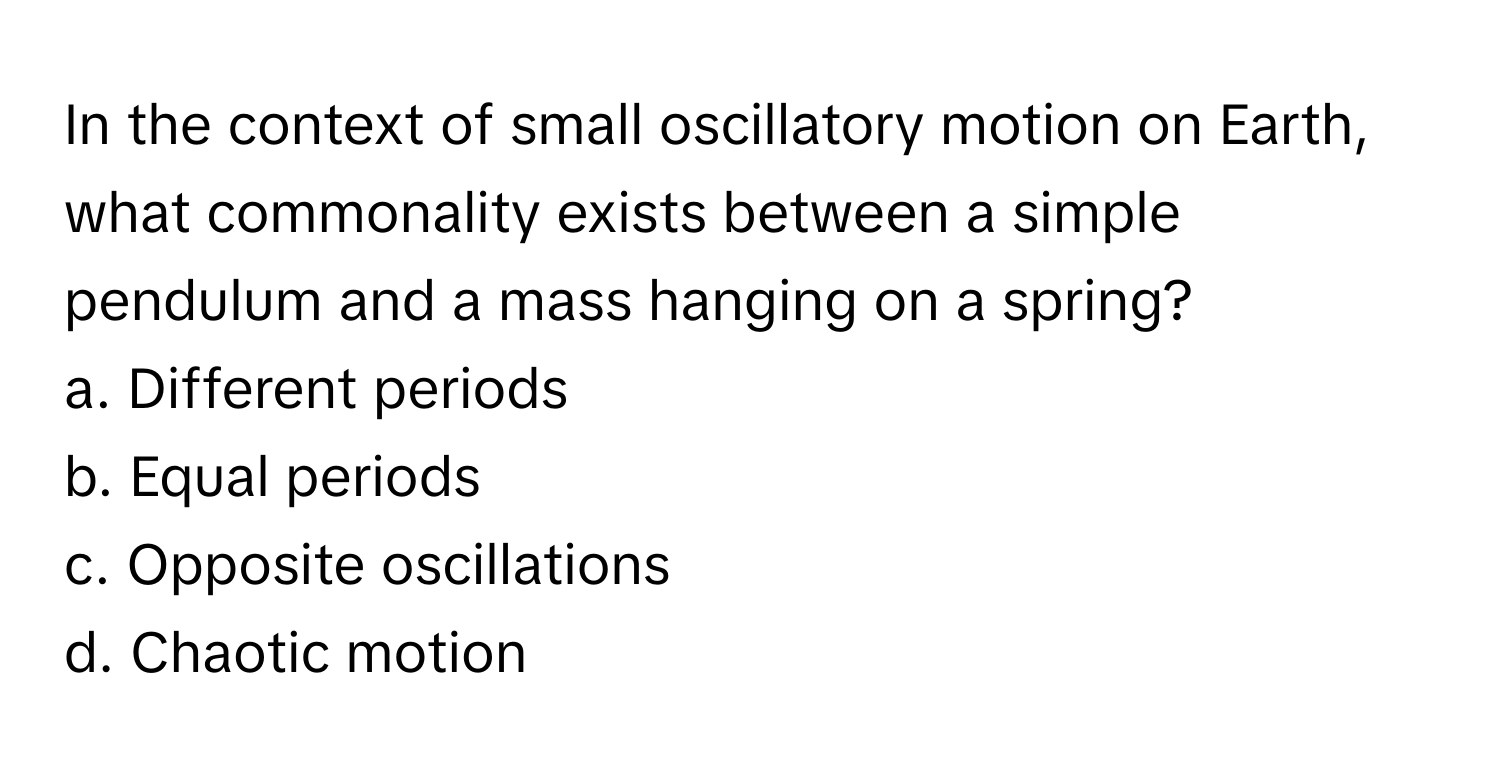 In the context of small oscillatory motion on Earth, what commonality exists between a simple pendulum and a mass hanging on a spring? 

a. Different periods 
b. Equal periods 
c. Opposite oscillations 
d. Chaotic motion