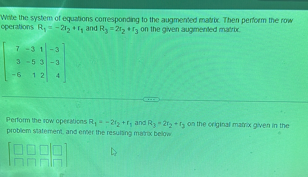 Write the system of equations corresponding to the augmented matrix. Then perform the row
operations R_1=-2r_2+r_1 and R_3=2r_2+r_3 on the given augmented matrix.
Perform the row operations R_1=-2r_2+r_1 and R_3=2r_2+r_3 on the original matrix given in the
problem statement, and enter the resulting matrix below.
beginbmatrix □ &□ &□  □ &□ &□ endbmatrix beginbmatrix □  □ endbmatrix