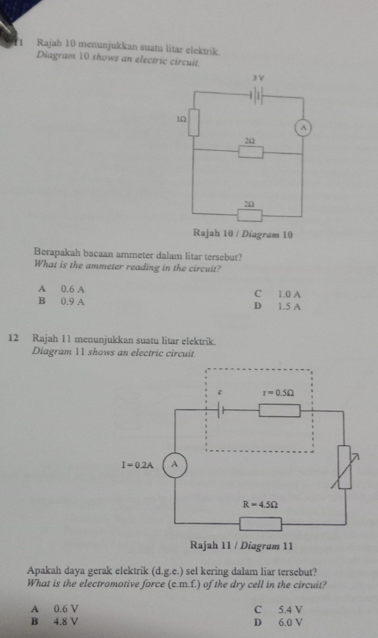 Rajah 10 menunjukkan suatu litar elektrik.
Diagram 10 shows an electric circuit
0
Berapakah bacaan ammeter dalam litar tersebut?
What is the ammeter reading in the circuit?
A 0.6 A C 1.0 A
B 0.9 A D 1.5 A
12 Rajah 11 menunjukkan suatu litar elektrik.
Diagram 11 shows an electric circuit
Apakah daya gerak elektrik (d.g.e.) sel kering dalam liar tersebut?
What is the electromotive force (e.m.f.) of the dry cell in the circuit?
A 0.6 V C 5.4 V
B 4.8 V D 6.0 V