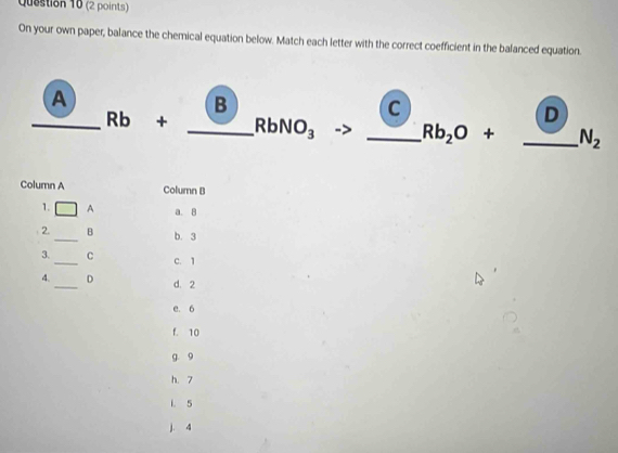 On your own paper, balance the chemical equation below. Match each letter with the correct coefficient in the balanced equation.
A
B
C
D
_ Rb + _  RbNO_3 _ Rb_2O+ _  N_2
Column A Column B
1. A a. 8
2. _B b. 3
3._ C c. 1
4. _D d. 2
e. 6
f. 10
g. 9
h. 7
1. 5
j. 4