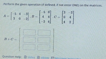 Perform the given operation (if defined, if not enter DNE) on the matrices.
A=beginbmatrix -5&4&-3 3&0&-2endbmatrix ,B=beginbmatrix -5&0 4&4 -2&4endbmatrix ,C=beginbmatrix 3&-3 0&4 4&2endbmatrix
Question Help:  video