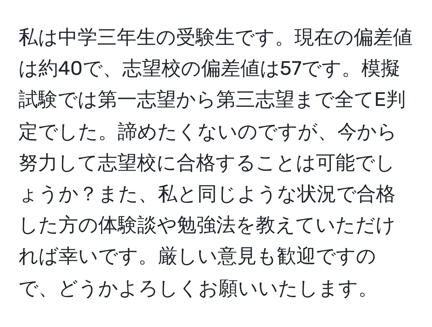 私は中学三年生の受験生です。現在の偏差値は約40で、志望校の偏差値は57です。模擬試験では第一志望から第三志望まで全てE判定でした。諦めたくないのですが、今から努力して志望校に合格することは可能でしょうか？また、私と同じような状況で合格した方の体験談や勉強法を教えていただければ幸いです。厳しい意見も歓迎ですので、どうかよろしくお願いいたします。