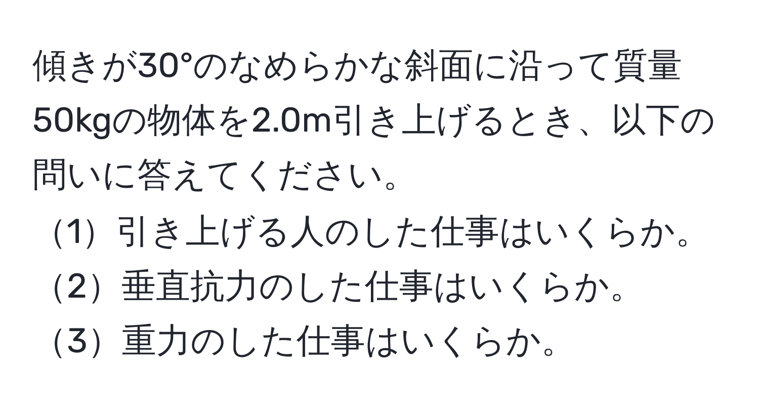 傾きが30°のなめらかな斜面に沿って質量50kgの物体を2.0m引き上げるとき、以下の問いに答えてください。  
1引き上げる人のした仕事はいくらか。  
2垂直抗力のした仕事はいくらか。  
3重力のした仕事はいくらか。