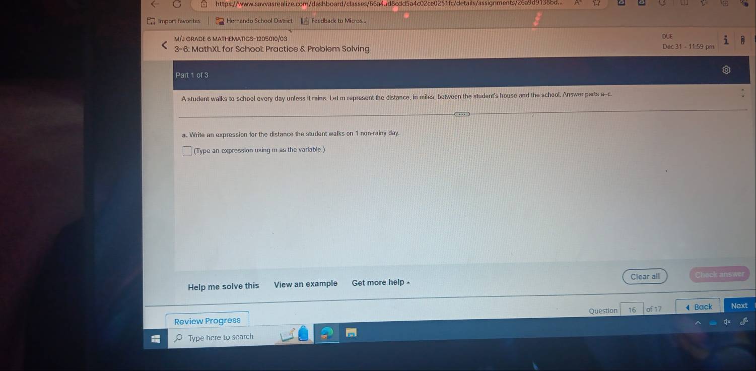 https://www.savvasrealize.com/dashboard/classes/66a4ad8cdd5a4c02ce0251fc/details/assignments/26a9d9138bd... 
Import favorites Hernando School District Feedback to Micros... 
M/J GRADE 6 MATHEMATICS-1205010/03 DUE 
3-6: MathXL for School: Practice & Problem Solving 
Dec 31 - 11:59 pm 
Part 1 of 3 
A student walks to school every day unless it rains. Let m represent the distance, in miles, between the student's house and the school. Answer parts a--c. 
a. Write an expression for the distance the student walks on 1 non-rainy day. 
(Type an expression using m as the variable.) 
Clear all 
Help me solve this View an example Get more help £ Check answer 
Question of17 Back Next 
Review Progress 
O Type here to search