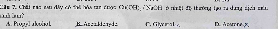 Chất nào sau đây có thể hòa tan được Cu(OH)_2 / NaOH ở nhiệt độ thường tạo ra dung dịch màu
anh lam?
A. Propyl alcohol. B. Acetaldehyde. C. Glycerol. D. Acetone. x