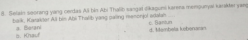 Selain seorang yang cerdas Ali bin Abi Thalib sangat dikagumi karena mempunyai karakter yang
baik, Karakter Ali bin Abi Thalib yang paling menonjol adalah ....
a. Berani c. Santun
b. Khauf d. Membela kebenaran