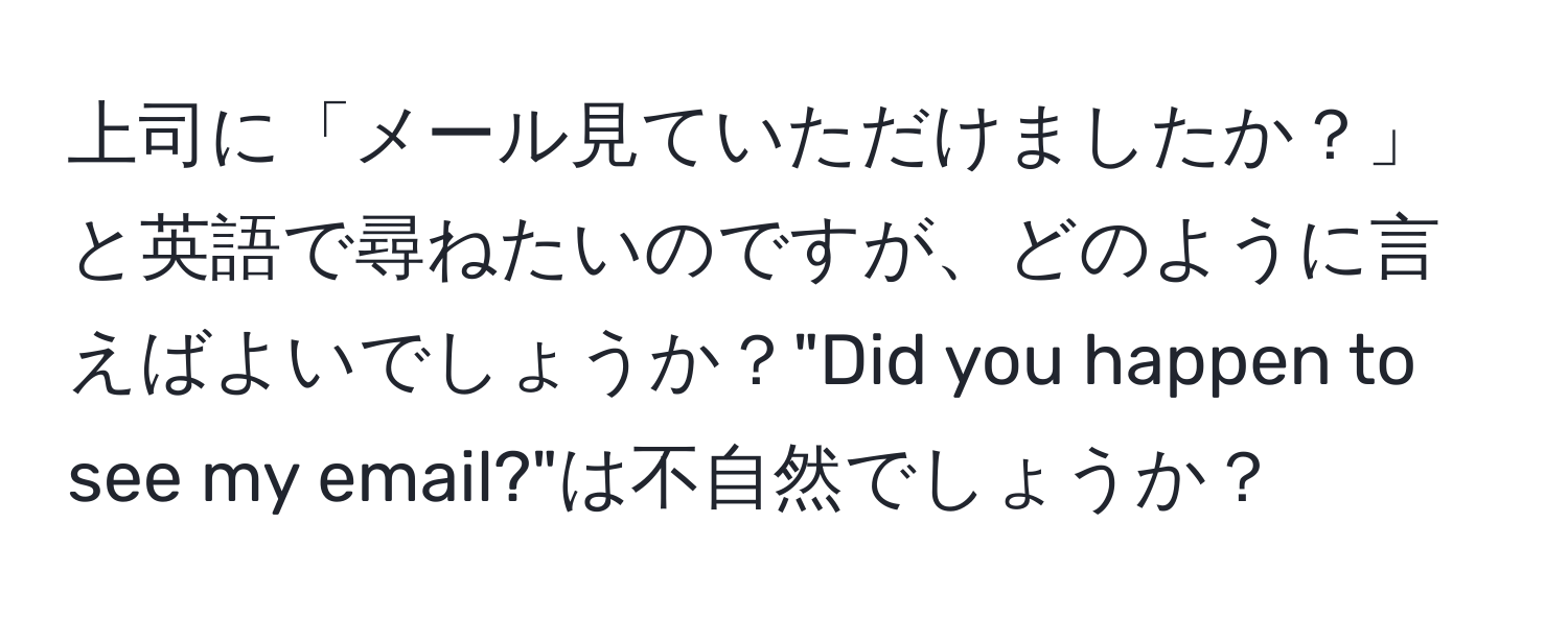 上司に「メール見ていただけましたか？」と英語で尋ねたいのですが、どのように言えばよいでしょうか？"Did you happen to see my email?"は不自然でしょうか？